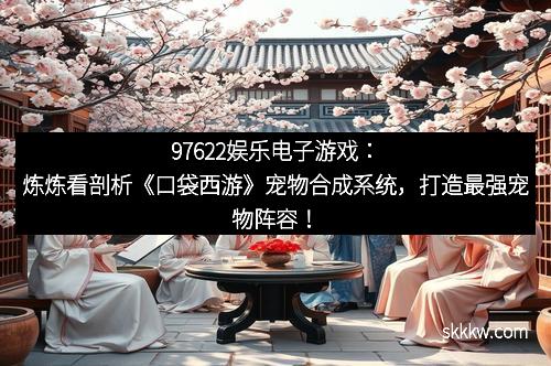 97622娱乐电子游戏：炼炼看剖析《口袋西游》宠物合成系统，打造最强宠物阵容！